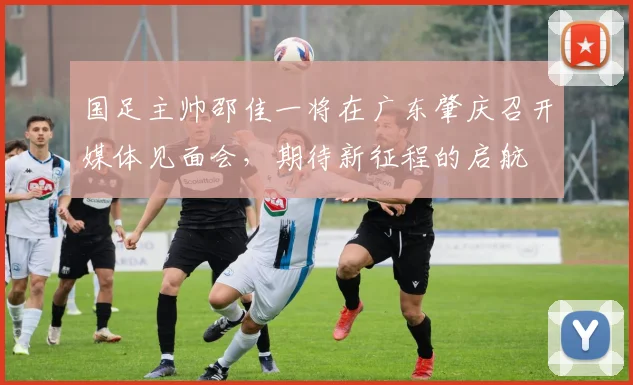 国足主帅邵佳一将在广东肇庆召开媒体见面会，期待新征程的启航