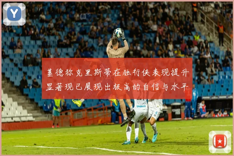 基德称克里斯蒂在独行侠表现提升显著现已展现出极高的自信与水平
