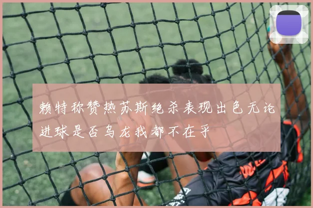 赖特称赞热苏斯绝杀表现出色无论进球是否乌龙我都不在乎