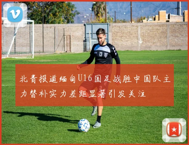 北青报道缅甸U16国足战胜中国队主力替补实力差距显著引发关注