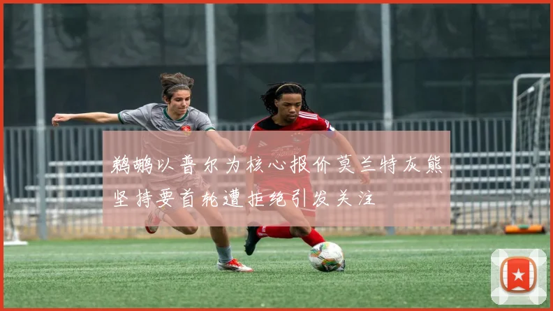 鹈鹕以普尔为核心报价莫兰特灰熊坚持要首轮遭拒绝引发关注