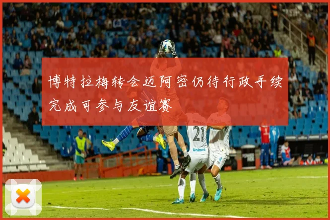 博特拉梅转会迈阿密仍待行政手续完成可参与友谊赛