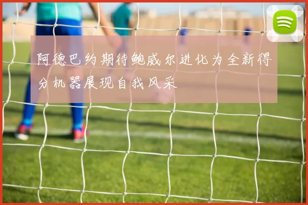 阿德巴约期待鲍威尔进化为全新得分机器展现自我风采