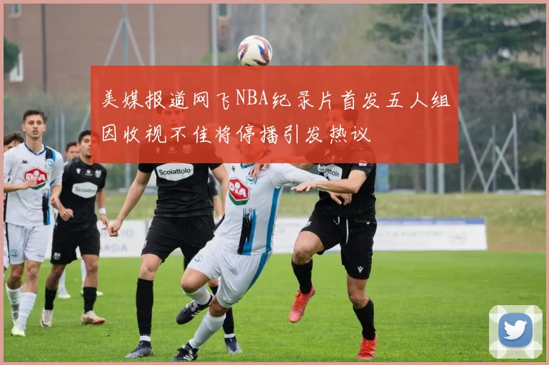 美媒报道网飞NBA纪录片首发五人组因收视不佳将停播引发热议