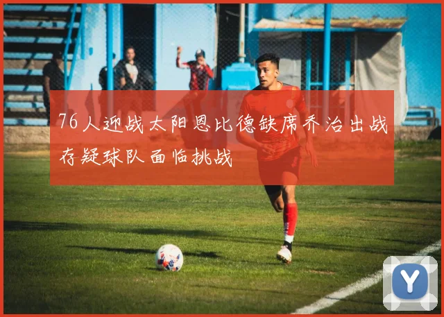 76人迎战太阳恩比德缺席乔治出战存疑球队面临挑战
