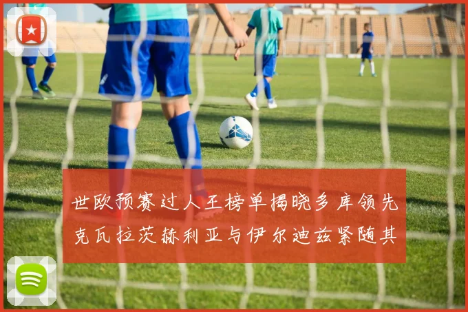 世欧预赛过人王榜单揭晓多库领先克瓦拉茨赫利亚与伊尔迪兹紧随其后