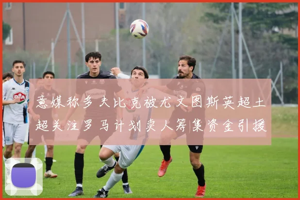 意媒称多夫比克被尤文图斯英超土超关注罗马计划卖人筹集资金引援