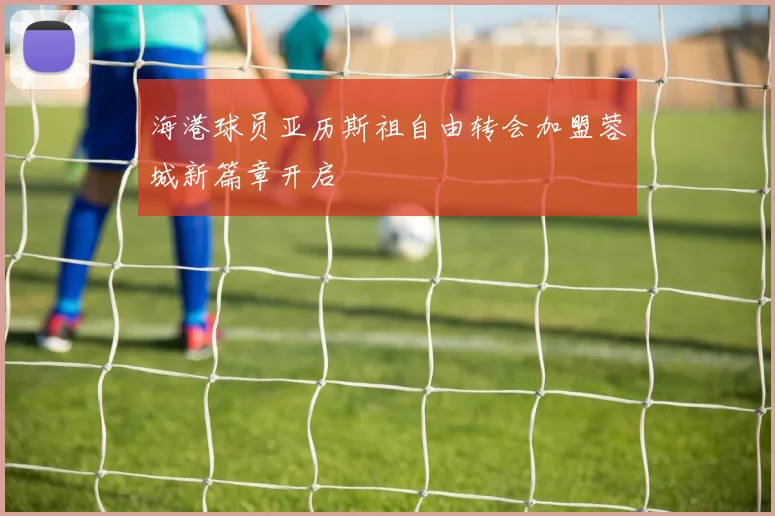 海港球员亚历斯祖自由转会加盟蓉城新篇章开启