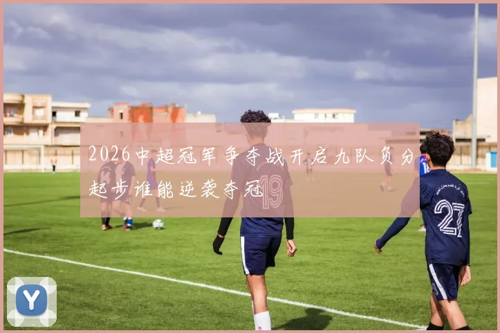 2026中超冠军争夺战开启九队负分起步谁能逆袭夺冠