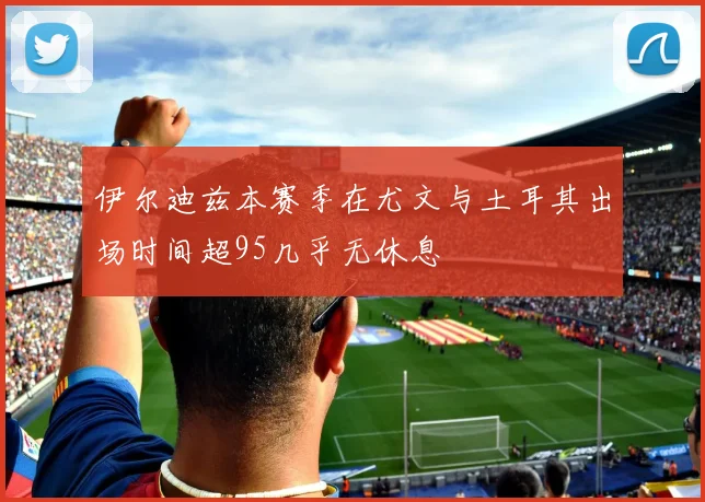 伊尔迪兹本赛季在尤文与土耳其出场时间超95几乎无休息