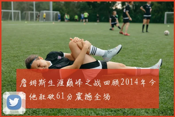 詹姆斯生涯巅峰之战回顾2014年今日他狂砍61分震撼全场