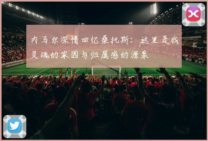 内马尔深情回忆桑托斯：这里是我灵魂的家园与归属感的源泉