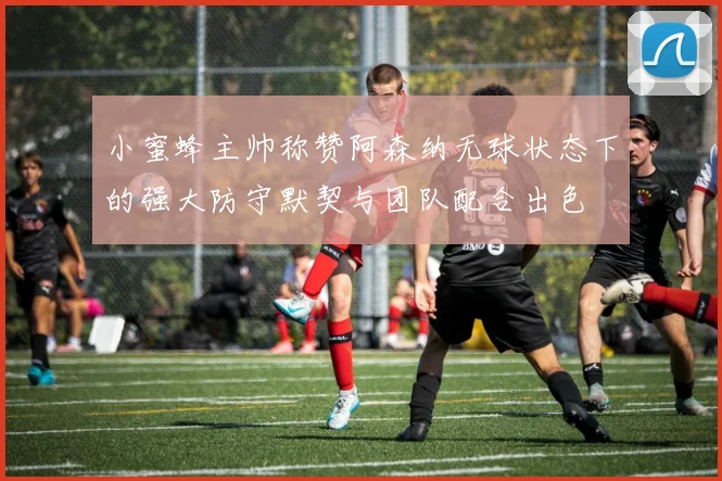 小蜜蜂主帅称赞阿森纳无球状态下的强大防守默契与团队配合出色