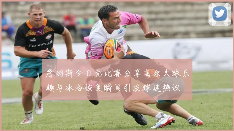 詹姆斯今日无比赛分享高尔夫球乐趣与冰浴恢复瞬间引发球迷热议