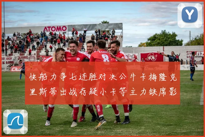 快船力争七连胜对决公牛卡梅隆克里斯蒂出战存疑小卡等主力缺席影响比赛走势