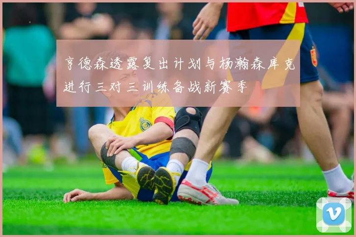 亨德森透露复出计划与杨瀚森库克进行三对三训练备战新赛季