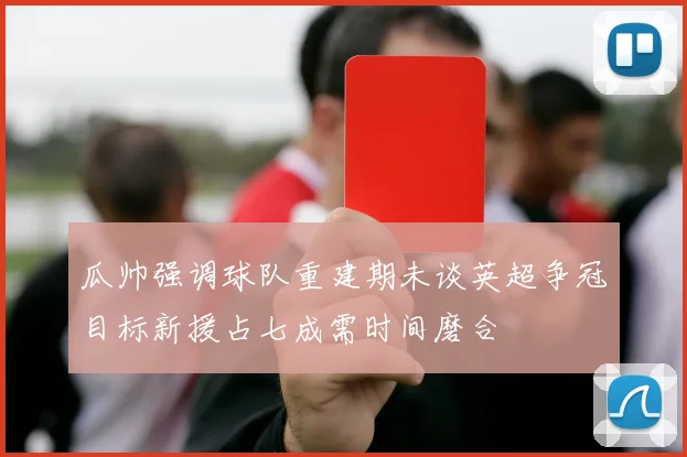 瓜帅强调球队重建期未谈英超争冠目标新援占七成需时间磨合