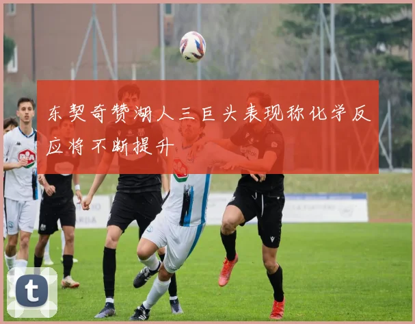 东契奇赞湖人三巨头表现称化学反应将不断提升