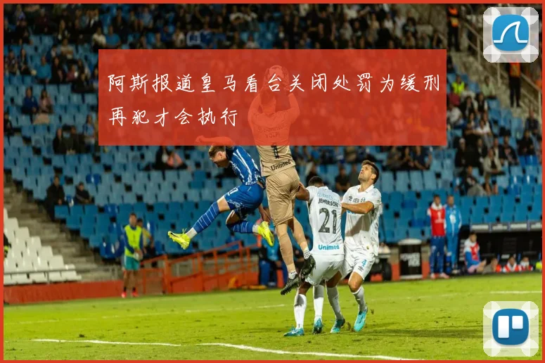 阿斯报道皇马看台关闭处罚为缓刑再犯才会执行