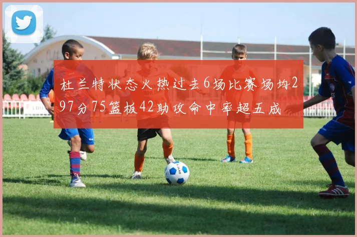 杜兰特状态火热过去6场比赛场均297分75篮板42助攻命中率超五成