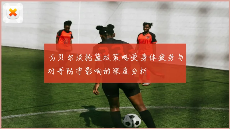 戈贝尔谈抢篮板策略受身体疲劳与对手防守影响的深度分析