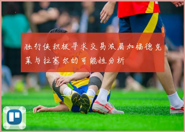 独行侠积极寻求交易浓眉加福德克莱与拉塞尔的可能性分析