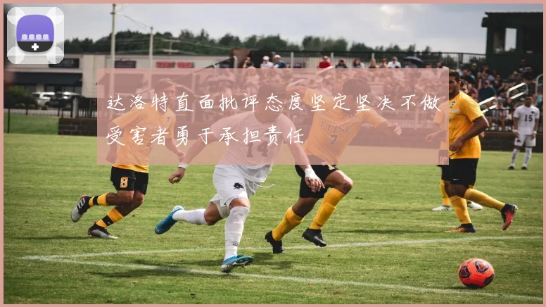 达洛特直面批评态度坚定坚决不做受害者勇于承担责任