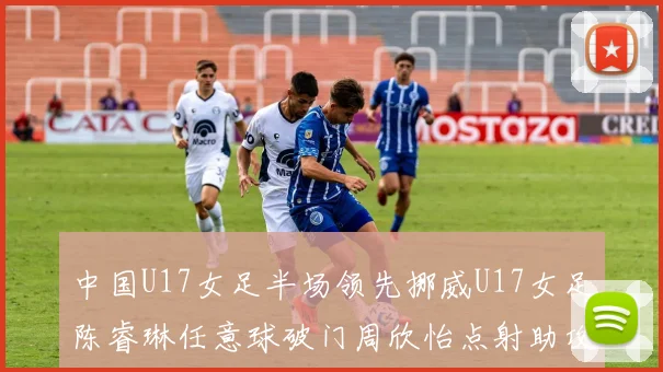 中国U17女足半场领先挪威U17女足陈睿琳任意球破门周欣怡点射助攻